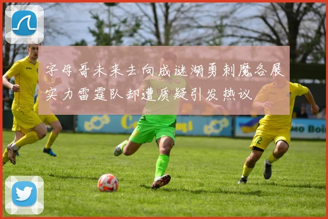 字母哥未来去向成谜湖勇刺魔各展实力雷霆队却遭质疑引发热议