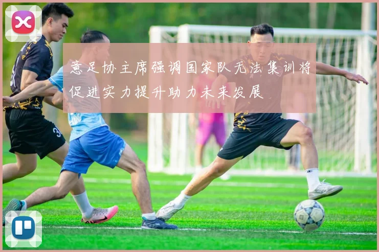 意足协主席强调国家队无法集训将促进实力提升助力未来发展
