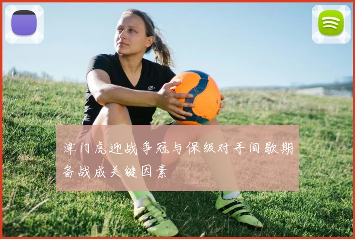 津门虎迎战争冠与保级对手间歇期备战成关键因素