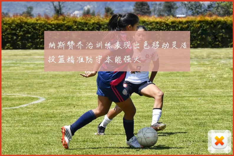 纳斯赞乔治训练表现出色移动灵活投篮精准防守本能强大
