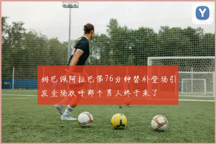 姆巴佩阿拉巴第76分钟替补登场引发全场欢呼那个男人终于来了