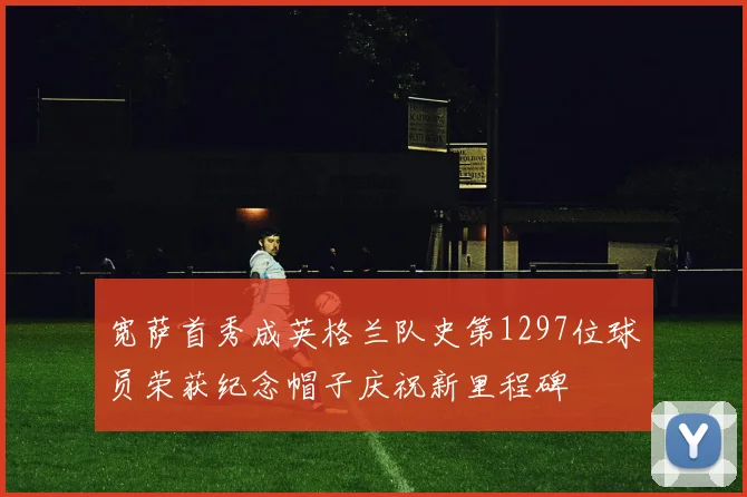 宽萨首秀成英格兰队史第1297位球员荣获纪念帽子庆祝新里程碑